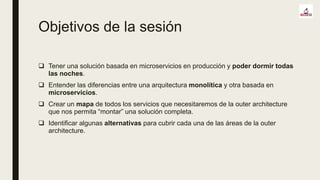 Objetivos de la sesión
 Tener una solución basada en microservicios en producción y poder dormir todas
las noches.
 Entender las diferencias entre una arquitectura monolítica y otra basada en
microservicios.
 Crear un mapa de todos los servicios que necesitaremos de la outer architecture
que nos permita “montar” una solución completa.
 Identificar algunas alternativas para cubrir cada una de las áreas de la outer
architecture.
 