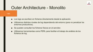 Logs
Outer Architecture - Monolito
■ Los logs se escriben en ficheros directamente desde la aplicación.
■ Utilizamos distintos niveles de log dependiendo del entorno (para no penalizar los
entornos productivos).
■ Se pueden consultar los ficheros físicos en el servidor.
■ Utilizamos herramientas como PERL para facilitar el trabajo de análisis de los
ficheros de log.
 