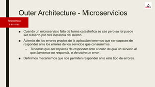 Outer Architecture - Microservicios
Resistencia
a errores
■ Cuando un microservicio falla de forma catastrófica se cae pero su rol puede
ser cubierto por otra instancia del mismo.
■ Además de los errores propios de la aplicación tenemos que ser capaces de
responder ante los errores de los servicios que consumimos.
– Tenemos que ser capaces de responder ante el caso de que un servicio al
que llamamos no responda, o devuelva un error.
■ Definimos mecanismos que nos permiten responder ante este tipo de errores.
 
