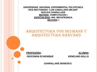 UNIVERSIDAD NACIONAL EXPERIMENTAL POLITECNICA
    VICE-RECTORADO “LUIS CABALLERO MEJIAS”
              NÙCLEO CHARALLAVE
            MATERIA: COMPUTACION I
         ESPECIALIDAD: ING. MECATRONICA
                   SECCION: I




 Arquitectura Von Neumann y
   Arquitectura Harvard



  PROFESORA:                             ALUMNA:
  GIOCONDA ECHENIQUE             KENELING GULLO


               CHARALLAVE 06/09/2012
 