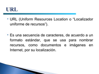    URL (Uniform Resources Location o “Localizador
    uniforme de recursos”).

   Es una secuencia de caracteres, de acuerdo a un
    formato estándar, que se usa para nombrar
    recursos, como documentos e imágenes en
    Internet, por su localización.
 