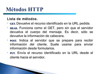 Lista de métodos.
 GET. Devuelve el recurso identificado en la URL pedida.

 HEAD. Funciona como el GET, pero sin que el servidor

  devuelva el cuerpo del mensaje. Es decir, sólo se
  devuelve la información de cabecera.
 POST. Indica al servidor que se prepare para recibir

  información del cliente. Suele usarse para enviar
  información desde formularios.
 PUT. Envía el recurso identificado en la URL desde el


  cliente hacia el servidor.
 