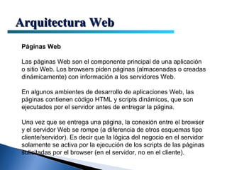 Arquitectura Web
 Páginas Web

 Las páginas Web son el componente principal de una aplicación
 o sitio Web. Los browsers piden páginas (almacenadas o creadas
 dinámicamente) con información a los servidores Web.

 En algunos ambientes de desarrollo de aplicaciones Web, las
 páginas contienen código HTML y scripts dinámicos, que son
 ejecutados por el servidor antes de entregar la página.

 Una vez que se entrega una página, la conexión entre el browser
 y el servidor Web se rompe (a diferencia de otros esquemas tipo
 cliente/servidor). Es decir que la lógica del negocio en el servidor
 solamente se activa por la ejecución de los scripts de las páginas
 solicitadas por el browser (en el servidor, no en el cliente).
 
