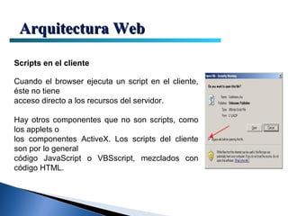 Arquitectura Web

Scripts en el cliente

Cuando el browser ejecuta un script en el cliente,
éste no tiene
acceso directo a los recursos del servidor.

Hay otros componentes que no son scripts, como
los applets o
los componentes ActiveX. Los scripts del cliente
son por lo general
código JavaScript o VBSscript, mezclados con
código HTML.
 