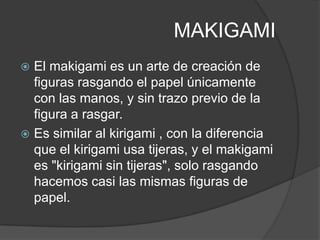 MAKIGAMI
 El makigami es un arte de creación de
  figuras rasgando el papel únicamente
  con las manos, y sin trazo previo de la
  figura a rasgar.
 Es similar al kirigami , con la diferencia
  que el kirigami usa tijeras, y el makigami
  es "kirigami sin tijeras", solo rasgando
  hacemos casi las mismas figuras de
  papel.
 