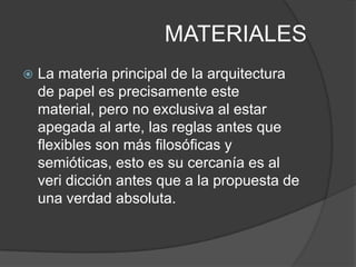 MATERIALES
   La materia principal de la arquitectura
    de papel es precisamente este
    material, pero no exclusiva al estar
    apegada al arte, las reglas antes que
    flexibles son más filosóficas y
    semióticas, esto es su cercanía es al
    veri dicción antes que a la propuesta de
    una verdad absoluta.
 