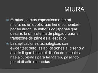 MIURA
 El miura, o más específicamente ori
  miura, es un doblez que tiene su nombre
  por su autor, un astrofísico japonés que
  desarrolla un sistema de plegado para el
  transporte de páneles al espacio.
 Las aplicaciones tecnológicas son
  evidentes; pero las aplicaciones al diseño y
  al arte llegan hasta el diseño de muebles
  hasta cubiertas para hangares, pasando
  por el diseño de modas
 