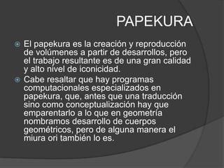 PAPEKURA
 El papekura es la creación y reproducción
  de volúmenes a partir de desarrollos, pero
  el trabajo resultante es de una gran calidad
  y alto nivel de iconicidad.
 Cabe resaltar que hay programas
  computacionales especializados en
  papekura, que, antes que una traducción
  sino como conceptualización hay que
  emparentarlo a lo que en geometría
  nombramos desarrollo de cuerpos
  geométricos, pero de alguna manera el
  miura ori también lo es.
 