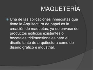 MAQUETERÍA
   Una de las aplicaciones inmediatas que
    tiene la Arquitectura de papel es la
    creación de maquetas, ya de envase de
    productos edificios existentes o
    bocetajes tridimensionales para el
    diseño tanto de arquitectura como de
    diseño grafico e industrial.
 