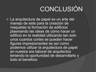 CONCLUSIÓN
   La arquitectura de papel es un arte del
    manejo de este para la creación de
    maquetas la formación de edificios
    plasmando las ideas de cómo hacer un
    edificio en la realidad utilizando tan solo
    unos cuantos cortes se pueden hacer
    figuras impresionantes es así como
    podemos utilizar la arquitectura de papel
    en nuestra are laboral de arquitectos
    teniendo la oportunidad de desarrollarlo y
    todo el beneficio
 