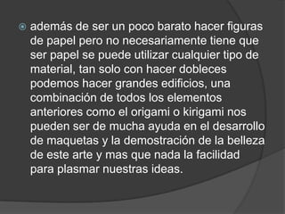    además de ser un poco barato hacer figuras
    de papel pero no necesariamente tiene que
    ser papel se puede utilizar cualquier tipo de
    material, tan solo con hacer dobleces
    podemos hacer grandes edificios, una
    combinación de todos los elementos
    anteriores como el origami o kirigami nos
    pueden ser de mucha ayuda en el desarrollo
    de maquetas y la demostración de la belleza
    de este arte y mas que nada la facilidad
    para plasmar nuestras ideas.
 