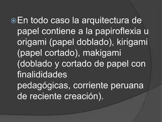  En todo caso la arquitectura de
 papel contiene a la papiroflexia u
 origami (papel doblado), kirigami
 (papel cortado), makigami
 (doblado y cortado de papel con
 finalididades
 pedagógicas, corriente peruana
 de reciente creación).
 