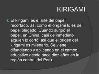 KIRIGAMI
   El kirigami es el arte del papel
    recortado, así como el origami lo es del
    papel plegado. Cuando surgió el
    papel, en China, casi de inmediato
    alguien lo cortó, así que el origen del
    kirigami es milenario. Se viene
    difundiendo y aplicando en el campo
    educativo desde hace diez años en la
    región central del Perú.
 