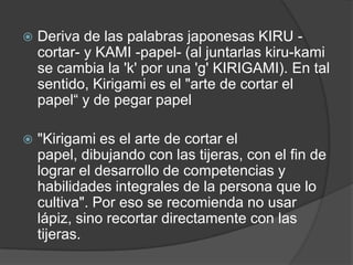    Deriva de las palabras japonesas KIRU -
    cortar- y KAMI -papel- (al juntarlas kiru-kami
    se cambia la 'k' por una 'g' KIRIGAMI). En tal
    sentido, Kirigami es el "arte de cortar el
    papel“ y de pegar papel

   "Kirigami es el arte de cortar el
    papel, dibujando con las tijeras, con el fin de
    lograr el desarrollo de competencias y
    habilidades integrales de la persona que lo
    cultiva". Por eso se recomienda no usar
    lápiz, sino recortar directamente con las
    tijeras.
 
