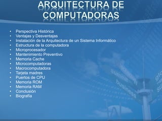 •   Perspectiva Histórica
•   Ventajas y Desventajas
•   Instalación de la Arquitectura de un Sistema Informático
•   Estructura de la computadora
•   Microprocesador
•   Mantenimiento Preventivo
•   Memoria Cache
•   Microcomputadoras
•   Macrocomputadora
•   Tarjeta madres
•   Puertos de CPU
•   Memoria ROM
•   Memoria RAM
•   Conclusión
•   Biografía
 