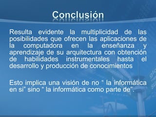 Resulta evidente la multiplicidad de las
posibilidades que ofrecen las aplicaciones de
la computadora en la enseñanza y
aprendizaje de su arquitectura con obtención
de habilidades instrumentales hasta el
desarrollo y producción de conocimientos

Esto implica una visión de no “ la informática
en si” sino “ la informática como parte de”.
 