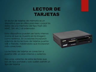 Un lector de tarjetas de memoria es un
dispositivo que se utiliza para leer y pasar los
datos de una memoria del tipo Flash (SD,
MMC, SM, etc.) al ordenador.
Estos dispositivos pueden ser tanto internos
(como el que se muestra en la imagen)
como externos. En ocasiones incorporan
además de los lectores de tarjetas puertos
USB o Firewire, habiéndolos que incorporan
más conectores.
Los lectores de tarjetas se conectan a
puertos USB, ya sean internos o externos.
Hay unas variantes de estos lectores que
son de tipo portable y solo suelen admitir un
tipo de tarjetas.
LECTOR DE
TARJETAS
 
