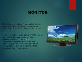 El monitor es un dispositivo de salida para el
ordenador que muestra en su pantalla los
resultados de las operaciones realizadas en
él.
Al monitor se lo conoce comúnmente como
pantalla de la computadora y es un
periférico que se conecta a la
computadora para poder visualizar las
acciones y procesos que se ejecutan. En
ese sentido, es clave para su uso, tanto
como el teclado o el mouse.
MONITOR
 
