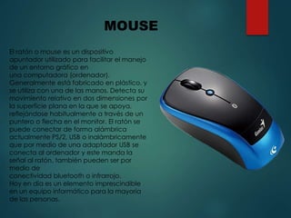 El ratón o mouse es un dispositivo
apuntador utilizado para facilitar el manejo
de un entorno gráfico en
una computadora (ordenador).
Generalmente está fabricado en plástico, y
se utiliza con una de las manos. Detecta su
movimiento relativo en dos dimensiones por
la superficie plana en la que se apoya,
reflejándose habitualmente a través de un
puntero o flecha en el monitor. El ratón se
puede conectar de forma alámbrica
actualmente PS/2, USB o inalámbricamente
que por medio de una adaptador USB se
conecta al ordenador y este manda la
señal al ratón, también pueden ser por
medio de
conectividad bluetooth o infrarrojo.
Hoy en día es un elemento imprescindible
en un equipo informático para la mayoría
de las personas.
MOUSE
 