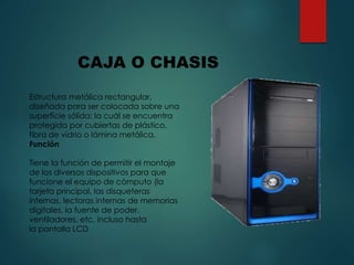 Estructura metálica rectangular,
diseñada para ser colocada sobre una
superficie sólida; la cuál se encuentra
protegida por cubiertas de plástico,
fibra de vidrio o lámina metálica.
Función
Tiene la función de permitir el montaje
de los diversos dispositivos para que
funcione el equipo de cómputo (la
tarjeta principal, las disqueteras
internas, lectoras internas de memorias
digitales, la fuente de poder,
ventiladores, etc. incluso hasta
la pantalla LCD
CAJA O CHASIS
 