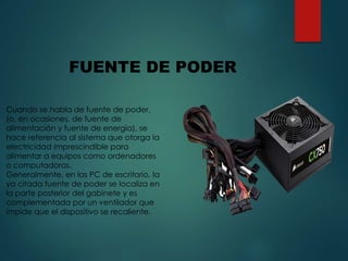 FUENTE DE PODER
Cuando se habla de fuente de poder,
(o, en ocasiones, de fuente de
alimentación y fuente de energía), se
hace referencia al sistema que otorga la
electricidad imprescindible para
alimentar a equipos como ordenadores
o computadoras.
Generalmente, en las PC de escritorio, la
ya citada fuente de poder se localiza en
la parte posterior del gabinete y es
complementada por un ventilador que
impide que el dispositivo se recaliente.
 