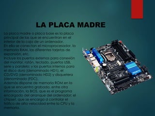 La placa madre o placa base es la placa
principal de las que se encuentran en el
interior de la caja de un ordenador.
En ella se conectan el microprocesador, la
memoria RAM, las diferentes tarjetas de
expansión, etc.
Incluye los puertos externos para conexión
del monitor, ratón, teclado, puertos USB,
serie y paralelo; y los puertos internos para
el disco duro (denominado HD1), el
CD/DVD (denominado HD2) y disquetera
(denominado (FDC).
Además dispone de memoria ROM en la
que se encuentra grabada, entre otra
información, la BIOS, que es el programa
encargado del arranque del ordenador; el
chipset, que se encarga d controlar el
tráfico de alta velocidad entre la CPU y la
memoria.
LA PLACA MADRE
 