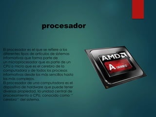 El procesador es el que se refiere a los
diferentes tipos de artículos de sistemas
informativos que forma parte de
un microprocesador que es parte de un
CPU o micro que es el cerebro de la
computadora y de todos los procesos
informativos desde los más sencillos hasta
los más complejos.
El procesador de una computadora es el
dispositivo de hardware que puede tener
diversas propiedad, la unidad central de
procesamiento o CPU, conocido como ‘’
cerebro’’ del sistema.
procesador
 