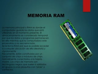MEMORIA RAM
La memoria principal o RAM es donde el
computador guarda los datos que está
utilizando en el momento presente. El
almacenamiento es considerado temporal
por que los datos y programas permanecen
en ella mientras que la computadora este
encendida o no sea reiniciada.
Se le llama RAM por que es posible acceder
a cualquier ubicación de ella aleatoria y
rápidamente
Físicamente, están constituidas por un
conjunto de chips o módulos de chips
normalmente conectados a la tarjeta
madre. Los chips de memoria son
rectángulos negros que suelen ir soldados
en grupos a unas plaquitas con "pines" o
contactos.
 