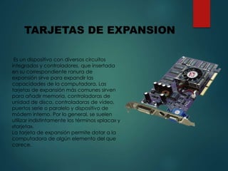 Es un dispositivo con diversos circuitos
integrados y controladores, que insertada
en su correspondiente ranura de
expansión sirve para expandir las
capacidades de la computadora. Las
tarjetas de expansión más comunes sirven
para añadir memoria, controladoras de
unidad de disco, controladoras de vídeo,
puertos serie o paralelo y dispositivo de
módem interno. Por lo general, se suelen
utilizar indistintamente los términos «placa» y
«tarjeta».
La tarjeta de expansión permite dotar a la
computadora de algún elemento del que
carece.
TARJETAS DE EXPANSION
 
