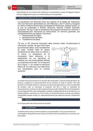 Colegio de Alto
Rendimiento-Moquegua
interpretados de una manera más rápida por la computadora, ya que el lenguaje maquina
utiliza el código binario para ser interpretado por el computador.
b. Arquitectura Clásica von Neumann
La arquitectura Von Neumann tiene sus orígenes en el trabajo del matemático
John Von Neumann desarrollado con John Mauchly y John P. Eckert y divulgado
en 1945 en la Moore School de la Universidad de Pensilvania, Estados Unidos, en
el que se presentaba a EDVAC (Electronic Discrete Variable Automatic
Computer). De aquí surgió la arquitectura del programa almacena en memoria y
búsqueda/ejecución secuencial de instrucciones. En términos generales una
computadora tiene que realizar 3 funciones:
 Procesamiento de Datos
 Almacenamiento de Datos
 Transferencia de Datos
Tal que un PC (Personal Computer) debe procesar datos, transformando la
información recibida, de igual forma tiene
que almacenar datos, como resultado final
de estas. También debe de realizar
transferencia de datos entre su entorno y
el mismo. La arquitectura de un
computador hace referencia a la
organización de sus elementos en
módulos con una funcionabilidad definida
y a la iteración entre ellos. En el esquema
de la Figura 1.1 se muestra la estructura
básica de Von Neumann que debe llevar
una computadora para su correcta
operación.
 CPU (por el acrónimo en inglés de central processing unit):
La unidad central de proceso es el corazón del computador. Controla el flujo de datos, los
procesa, y gobierna el secuenciamiento de las acciones en todo el sistema. Para ello
necesita un oscilador externo o reloj que sincroniza las operaciones y marca la velocidad
de proceso, este va marcando la evolución del CPU y mide su velocidad de
funcionamiento; en forma no afortunada la frecuencia del reloj del CPU viene limitada por
la tecnología del CPU y del computador completo ya dependiendo de los periféricos, sus
tarjetas gráficas, memorias, etc. Por lo tanto, el uso excesivo de los recursos que tenga la
computadora puede resultar un sobrecalentamiento que deteriore parcial o totalmente
la CPU.
 Memoria:
Es la responsable del almacenamiento de datos.
 Entrada/Salida:
Transfiere datos entre el entorno exterior y el computador. En él se encuentran los
controladores de periféricos que forman la interfaz entre los periféricos, la memoria y el
procesador.
https://sites.google.com/site/computadorasarquitectura/_/rsrc/
1265003023340/home/unidad1/image020.jpg
 