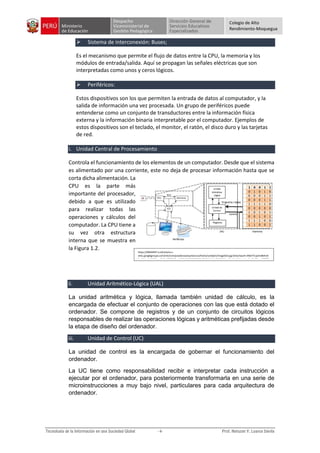Colegio de Alto
Rendimiento-Moquegua
 Sistema de interconexión: Buses;
Es el mecanismo que permite el flujo de datos entre la CPU, la memoria y los
módulos de entrada/salida. Aquí se propagan las señales eléctricas que son
interpretadas como unos y ceros lógicos.
 Periféricos:
Estos dispositivos son los que permiten la entrada de datos al computador, y la
salida de información una vez procesada. Un grupo de periféricos puede
entenderse como un conjunto de transductores entre la información física
externa y la información binaria interpretable por el computador. Ejemplos de
estos dispositivos son el teclado, el monitor, el ratón, el disco duro y las tarjetas
de red.
i. Unidad Central de Procesamiento
Controla el funcionamiento de los elementos de un computador. Desde que el sistema
es alimentado por una corriente, este no deja de procesar información hasta que se
corta dicha alimentación. La
CPU es la parte más
importante del procesador,
debido a que es utilizado
para realizar todas las
operaciones y cálculos del
computador. La CPU tiene a
su vez otra estructura
interna que se muestra en
la Figura 1.2.
ii. Unidad Aritmético-Lógica (UAL)
La unidad aritmética y lógica, llamada también unidad de cálculo, es la
encargada de efectuar el conjunto de operaciones con las que está dotado el
ordenador. Se compone de registros y de un conjunto de circuitos lógicos
responsables de realizar las operaciones lógicas y aritméticas prefijadas desde
la etapa de diseño del ordenador.
iii. Unidad de Control (UC)
La unidad de control es la encargada de gobernar el funcionamiento del
ordenador.
La UC tiene como responsabilidad recibir e interpretar cada instrucción a
ejecutar por el ordenador, para posteriormente transformarla en una serie de
microinstrucciones a muy bajo nivel, particulares para cada arquitectura de
ordenador.
https://69044947-a-62cb3a1a-s-
sites.googlegroups.com/site/computadorasarquitectura/home/unidad1/image023.jpg?attachauth=ANoY7cqUim8DEn0
BwRbYodalXVfY0pmDkGai8OGljlY0xsNXRIlViQY6N29BDS0yPNPUVH4skt2k9EMJhmII6gHkdIMApxzAxc3wO_FCpm6SSfPfX
vAC-Xufu9_4-gndBePcsrFDcy7x3Y61-
c1Gb2dZxu2x0IlmsGcgUaepx5csTSVjKa51U23e33mzl6rPQFbdqJxhmrcxpzhscuIG3PWV8O1n9OeAOyzBwOEzjdRYyquNT6
7PYpq4Ckfe6Yt_288WZ8b6jjMd&attredirects=0
 