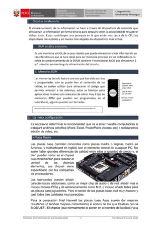 Colegio de Alto
Rendimiento-Moquegua
c. Circuitos de Memoria.
El almacenamiento de la información se hace a través de dispositivos de memoria que
almacenan la información de forma binaria para después tener la posibilidad de recuperar
dichos datos. Estos contribuyen una jerarquía en la que están más cerca de la CPU los
dispositivos más rápidos y en niveles más alejados los dispositivos más lentos.
i. RAM estática asíncrona.
Es una memoria volátil, de acceso rápido que puede almacenar y leer información su
característica es que la hace ideal para ser memoria principal en los ordenadores, la
celda de almacenamiento de la SRAM contiene 4 transistores MOS que almacenan 1
y 0 mientras se mantenga la alimentación del circuito.
ii. Memorias ROM
Las memorias de solo lectura una vez que han sido escritas
o programadas solo se puede leer el contenido de las
celdas, se suelen utilizar para almacenar el código que
permite arrancar a los sistemas; estas se fabrican para
aplicaciones masivas con máscaras de silicio. Hay 3 tips de
memorias ROM que pueden ser programadas en el
laboratorio, algunas pueden ser borradas.
d. La mejor configuración
Es necesario determinar la funcionalidad que va a tener nuestra computadora si
trabajaré archivos del office (Word, Excel, PowerPoint, Access, etc) o realizaremos
edición de video, etc.
Placa Madre
Las placas base (también conocidas como placas madre o tarjetas madre en
América, y motherboard en inglés) son el elemento central de cualquier PC. No
suele haber grandes diferencias de calidad entre ellas a igualdad de precio y, si
bien pueden variar en el chipset
que implementan para realizar el
control de los distintos
elementos, ese chipset viene
especificado por las compañías
de procesadores.
Los fabricantes pueden añadir
características adicionales, como un mejor chip de audio o de red, añadir más o
menos zócalos PCIe y de almacenamiento como M.2, o incluso añadir ledes para
las placas para juguetones. Pero el sector de las placas base está muy maduro y
casi todas dan calidades muy parecidas.
Para la generación Intel Haswell las placas base Asus suelen dar mejores
resultados (o reciben mejores comentarios) si somos de los que trastean con la
BIOS/UEFI. El chipset (que normalmente lo ponen en el nombre de la placa) va a
https://sites.google.com/site/computadorasarquitectura/_/rsrc/1265003295168/home/unidad1/image027.gif
 