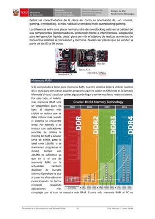 Colegio de Alto
Rendimiento-Moquegua
definir las conectividades de la placa así como su orientación de uso: normal,
gaming, overclocking, o más habitual un modelo mixto overclocking/gaming.
La diferencia entre una placa normal y otra de overclocking está en la calidad de
sus componentes (condensadores, protección frente a interferencias, adaptación
para refrigeración líquida, otros) para permitir el objetivo de realizar aumentos de
frecuencia estables a procesador y memoria. Suelen ser placas que se venden a
partir de los 80 a 90 euros.
Memoria RAM
Si la computadora tiene poca memoria RAM, nuestro sistema deberá utilizar nuestro
disco duro para almacenar aquellos programas que no caben en RAM esta es la llamada
Memoria Virtual; la cual por sobrecarga puede llegar a volver muy lento nuestro sistema.
Por otro lado, al instalar
mas memoria RAM será
un desperdicio pues no
hará al sistema más
rápido se notara que se
debe instalar más cuando
el sistema se encuentre
lento. Por ejemplo si se
trabaja con aplicaciones
sencillas de oficina la
mínima de RAM a ocupar
seria de 64MB, pero lo
ideal sería 128MB; si se
mantienen programas al
mismo tiempo con
256MB es suficiente ya
que en si el uso de
memoria RAM en la
actualidad también
depende de nuestro
Sistema Operativo ya que
al pasar los años estos van
evolucionando de forma
creciente ocupando
aplicaciones más
complejas por lo cual se necesita más RAM. Cuanta más memoria RAM el PC se
 