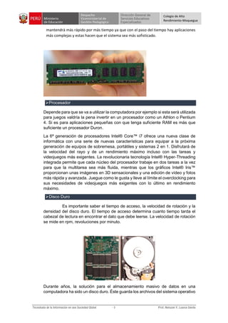 Colegio de Alto
Rendimiento-Moquegua
mantendrá más rápido por más tiempo ya que con el paso del tiempo hay aplicaciones
más complejas y estas hacen que el sistema sea más sofisticado.
Procesador
Depende para que se va a utilizar la computadora por ejemplo si esta será utilizada
para juegos valdría la pena invertir en un procesador como un Athlon o Pentium
4. Si es para aplicaciones pequeñas con que tenga suficiente RAM es más que
suficiente un procesador Duron.
La 6ª generación de procesadores Intel® Core™ i7 ofrece una nueva clase de
informática con una serie de nuevas características para equipar a la próxima
generación de equipos de sobremesa, portátiles y sistemas 2 en 1. Disfrutará de
la velocidad del rayo y de un rendimiento máximo incluso con las tareas y
videojuegos más exigentes. La revolucionaria tecnología Intel® Hyper-Threading
integrada permite que cada núcleo del procesador trabaje en dos tareas a la vez
para que la multitarea sea más fluida, mientras que los gráficos Intel® Iris™
proporcionan unas imágenes en 3D sensacionales y una edición de vídeo y fotos
más rápida y avanzada. Juegue como le gusta y lleve al límite el overclocking para
sus necesidades de videojuegos más exigentes con lo último en rendimiento
máximo.
Disco Duro
Es importante saber el tiempo de acceso, la velocidad de rotación y la
densidad del disco duro. El tiempo de acceso determina cuanto tiempo tarda el
cabezal de lectura en encontrar el dato que debe leerse. La velocidad de rotación
se mide en rpm, revoluciones por minuto.
Durante años, la solución para el almacenamiento masivo de datos en una
computadora ha sido un disco duro. Éste guarda los archivos del sistema operativo
 