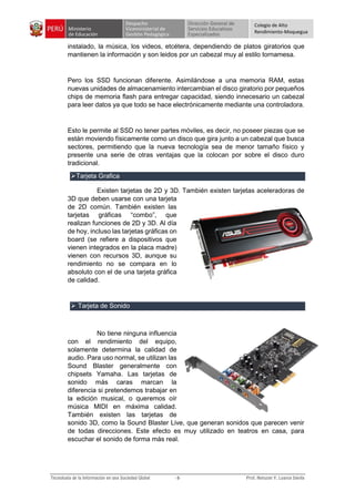 Colegio de Alto
Rendimiento-Moquegua
instalado, la música, los videos, etcétera, dependiendo de platos giratorios que
mantienen la información y son leidos por un cabezal muy al estilo tornamesa.
Pero los SSD funcionan diferente. Asimilándose a una memoria RAM, estas
nuevas unidades de almacenamiento intercambian el disco giratorio por pequeños
chips de memoria flash para entregar capacidad, siendo innecesario un cabezal
para leer datos ya que todo se hace electrónicamente mediante una controladora.
Esto le permite al SSD no tener partes móviles, es decir, no poseer piezas que se
están moviendo físicamente como un disco que gira junto a un cabezal que busca
sectores, permitiendo que la nueva tecnología sea de menor tamaño físico y
presente una serie de otras ventajas que la colocan por sobre el disco duro
tradicional.
Tarjeta Grafica
Existen tarjetas de 2D y 3D. También existen tarjetas aceleradoras de
3D que deben usarse con una tarjeta
de 2D común. También existen las
tarjetas gráficas “combo”, que
realizan funciones de 2D y 3D. Al día
de hoy, incluso las tarjetas gráficas on
board (se refiere a dispositivos que
vienen integrados en la placa madre)
vienen con recursos 3D, aunque su
rendimiento no se compara en lo
absoluto con el de una tarjeta gráfica
de calidad.
 Tarjeta de Sonido
No tiene ninguna influencia
con el rendimiento del equipo,
solamente determina la calidad de
audio. Para uso normal, se utilizan las
Sound Blaster generalmente con
chipsets Yamaha. Las tarjetas de
sonido más caras marcan la
diferencia si pretendemos trabajar en
la edición musical, o queremos oír
música MIDI en máxima calidad.
También existen las tarjetas de
sonido 3D, como la Sound Blaster Live, que generan sonidos que parecen venir
de todas direcciones. Este efecto es muy utilizado en teatros en casa, para
escuchar el sonido de forma más real.
 