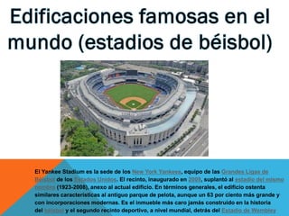 El Yankee Stadium es la sede de los New York Yankees, equipo de las Grandes Ligas de
Béisbol de los Estados Unidos. El recinto, inaugurado en 2009, suplantó al estadio del mismo
nombre (1923-2008), anexo al actual edificio. En términos generales, el edificio ostenta
similares características al antiguo parque de pelota, aunque un 63 por ciento más grande y
con incorporaciones modernas. Es el inmueble más caro jamás construido en la historia
del béisbol y el segundo recinto deportivo, a nivel mundial, detrás del Estadio de Wembley

 
