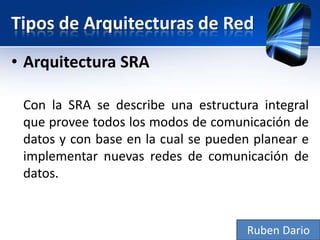 Tipos de Arquitecturas de Red
• Arquitectura SRA

 Con la SRA se describe una estructura integral
 que provee todos los modos de comunicación de
 datos y con base en la cual se pueden planear e
 implementar nuevas redes de comunicación de
 datos.


                                     Ruben Dario
 