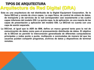 TIPOS DE ARQUITECTURA
Esta es una arquitectura de red distribuida de la Digital Equipment Corporation. Se le
llama DECnet y consta de cinco capas. La capa física, de control de enlace de datos,
de transporte y de servicios de la red corresponden casi exactamente a las cuatro
capas inferiores del modelo OSI. La quinta capa, la de aplicación, es una mezcla de las
capas de presentación y aplicación del modelo OSI. La DECnet no cuenta con una
capa de sesión separada.
La DECnet, al igual que la ASR de IBM, define un marco general tanto para la red de
comunicación de datos como para el procesamiento distribuido de datos. El objetivo
de la DECnet es permitir la interconexión generalizada de diferentes computadoras
principales y redes punto a punto, multipunto o conmutadas de manera tal que los
usuarios puedan compartir programas, archivos de datos y dispositivos de terminal
remotos.
Arquitectura de Red Digital (DRA)
 