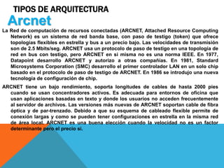 TIPOS DE ARQUITECTURA
La Red de computación de recursos conectadas (ARCNET, Attached Resource Computing
Network) es un sistema de red banda base, con paso de testigo (token) que ofrece
topologías flexibles en estrella y bus a un precio bajo. Las velocidades de transmisión
son de 2.5 Mbits/seg. ARCNET usa un protocolo de paso de testigo en una topología de
red en bus con testigo, pero ARCNET en si misma no es una norma IEEE. En 1977,
Datapoint desarrollo ARCNET y autorizo a otras compañías. En 1981, Standard
Microsystems Corporation (SMC) desarrollo el primer controlador LAN en un solo chip
basado en el protocolo de paso de testigo de ARCNET. En 1986 se introdujo una nueva
tecnología de configuración de chip.
ARCNET tiene un bajo rendimiento, soporta longitudes de cables de hasta 2000 pies
cuando se usan concentradores activos. Es adecuada para entornos de oficina que
usan aplicaciones basadas en texto y donde los usuarios no acceden frecuentemente
al servidor de archivos. Las versiones más nuevas de ARCNET soportan cable de fibra
óptica y de par-trenzado. Debido a que su esquema de cableado flexible permite de
conexión largas y como se pueden tener configuraciones en estrella en la misma red
de área local. ARCNET es una buena elección cuando la velocidad no es un factor
determinante pero el precio si.
Arcnet
 