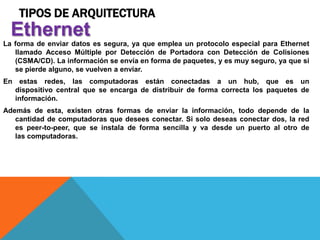 TIPOS DE ARQUITECTURA
La forma de enviar datos es segura, ya que emplea un protocolo especial para Ethernet
llamado Acceso Múltiple por Detección de Portadora con Detección de Colisiones
(CSMA/CD). La información se envía en forma de paquetes, y es muy seguro, ya que si
se pierde alguno, se vuelven a enviar.
En estas redes, las computadoras están conectadas a un hub, que es un
dispositivo central que se encarga de distribuir de forma correcta los paquetes de
información.
Además de esta, existen otras formas de enviar la información, todo depende de la
cantidad de computadoras que desees conectar. Si solo deseas conectar dos, la red
es peer-to-peer, que se instala de forma sencilla y va desde un puerto al otro de
las computadoras.
Ethernet
 