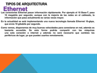 TIPOS DE ARQUITECTURA
Las conexiones Ethernet pasan información rápidamente. Por ejemplo el 10 Base-T, pasa
10 megabits por segundo; aunque con la mejoría de las redes en el cableado, la
información que pasa actualmente es varias veces mayor.
En la actualidad se está implementando una nueva tecnología llamada Ethernet 10-gbps,
que envía 10 gibabits por segundo.
Como vemos, disponemos de muy buenas velocidades para conectarse en red, además es
bastante accesible. De esta forma podrás compartir con las máquinas
una sola conexión a internet y además no será necesario que cambies los
periféricos de lugar, ya que puedes usarlos remotamente.
Ethernet
 