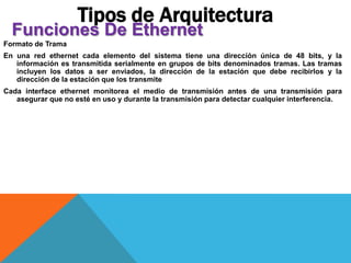 Formato de Trama
En una red ethernet cada elemento del sistema tiene una dirección única de 48 bits, y la
información es transmitida serialmente en grupos de bits denominados tramas. Las tramas
incluyen los datos a ser enviados, la dirección de la estación que debe recibirlos y la
dirección de la estación que los transmite
Cada interface ethernet monitorea el medio de transmisión antes de una transmisión para
asegurar que no esté en uso y durante la transmisión para detectar cualquier interferencia.
Tipos de Arquitectura
Funciones De Ethernet
 