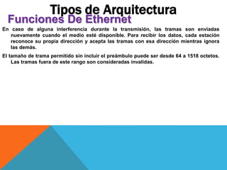 En caso de alguna interferencia durante la transmisión, las tramas son enviadas
nuevamente cuando el medio esté disponible. Para recibir los datos, cada estación
reconoce su propia dirección y acepta las tramas con esa dirección mientras ignora
las demás.
El tamaño de trama permitido sin incluir el preámbulo puede ser desde 64 a 1518 octetos.
Las tramas fuera de este rango son consideradas invalidas.
Tipos de Arquitectura
Funciones De Ethernet
 