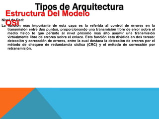 Nivel de Red:
La función mas importante de esta capa es la referida al control de errores en la
transmisión entre dos puntos, proporcionando una transmisión libre de error sobre el
medio físico lo que permite al nivel próximo mas alto asumir una transmisión
virtualmente libre de errores sobre el enlace. Esta función esta dividida en dos tareas:
detección y corrección de errores, entre la cual destaca la detección de errores por el
método de chequeo de redundancia cíclica (CRC) y el método de corrección por
retransmisión.
Tipos de Arquitectura
Estructura Del Modelo
OSI
 