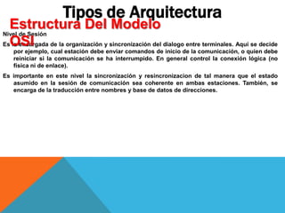 Nivel de Sesión
Es la encargada de la organización y sincronización del dialogo entre terminales. Aquí se decide
por ejemplo, cual estación debe enviar comandos de inicio de la comunicación, o quien debe
reiniciar si la comunicación se ha interrumpido. En general control la conexión lógica (no
física ni de enlace).
Es importante en este nivel la sincronización y resincronizacion de tal manera que el estado
asumido en la sesión de comunicación sea coherente en ambas estaciones. También, se
encarga de la traducción entre nombres y base de datos de direcciones.
Tipos de Arquitectura
Estructura Del Modelo
OSI
 