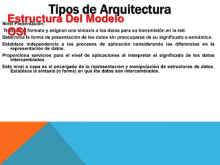 Nivel Presentación:
Traduce el formato y asignan una sintaxis a los datos para su transmisión en la red.
Determina la forma de presentación de los datos sin preocuparse de su significado o semántica.
Establece independencia a los procesos de aplicación considerando las diferencias en la
representación de datos.
Proporciona servicios para el nivel de aplicaciones al interpretar el significado de los datos
intercambiados.
Este nivel o capa es el encargado de la representación y manipulación de estructuras de datos.
Establece la sintaxis (o forma) en que los datos son intercambiados.
Tipos de Arquitectura
Estructura Del Modelo
OSI
 