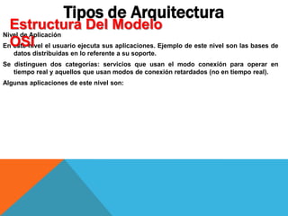 Nivel de Aplicación
En este nivel el usuario ejecuta sus aplicaciones. Ejemplo de este nivel son las bases de
datos distribuidas en lo referente a su soporte.
Se distinguen dos categorías: servicios que usan el modo conexión para operar en
tiempo real y aquellos que usan modos de conexión retardados (no en tiempo real).
Algunas aplicaciones de este nivel son:
Tipos de Arquitectura
Estructura Del Modelo
OSI
 
