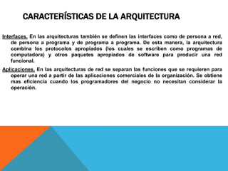 CARACTERÍSTICAS DE LA ARQUITECTURA
Interfaces. En las arquitecturas también se definen las interfaces como de persona a red,
de persona a programa y de programa a programa. De esta manera, la arquitectura
combina los protocolos apropiados (los cuales se escriben como programas de
computadora) y otros paquetes apropiados de software para producir una red
funcional.
Aplicaciones. En las arquitecturas de red se separan las funciones que se requieren para
operar una red a partir de las aplicaciones comerciales de la organización. Se obtiene
mas eficiencia cuando los programadores del negocio no necesitan considerar la
operación.
 