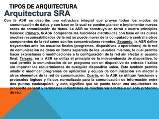 TIPOS DE ARQUITECTURA
Con la ASR se describe una estructura integral que provee todos los modos de
comunicación de datos y con base en la cual se pueden planear e implementar nuevas
redes de comunicación de datos. La ASR se construyo en torno a cuatro principios
básicos: Primero, la ASR comprende las funciones distribuidas con base en las cuales
muchas responsabilidades de la red se puede mover de la computadora central a otros
componentes de la red como son los concentradores remotos. Segundo, la ASR define
trayectorias ante los usuarios finales (programas, dispositivos u operadores) de la red
de comunicación de datos en forma separada de los usuarios mismos, lo cual permite
hacer extensiones o modificaciones a la configuración de la red sin afectar al usuario
final. Tercero, en la ASR se utiliza el principio de la independencia de dispositivo, lo
cual permite la comunicación de un programa con un dispositivo de entrada / salida
sin importar los requerimientos de cualquier dispositivo único. Esto también permite
añadir o modificar programas de aplicación y equipo de comunicación sin afectar a
otros elementos de la red de comunicación. Cuarto, en la ASR se utilizan funciones y
protocolos lógicos y físicos normalizado para la comunicación de información entre
dos puntos cualesquiera, y esto significa que se puede tener una arquitectura de
propósito general y terminales industriales de muchas variedades y un solo protocolo
de red.
Arquitectura SRA
 