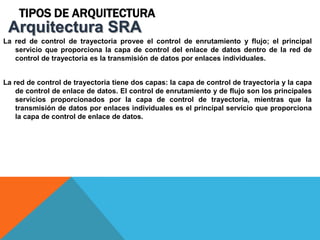 TIPOS DE ARQUITECTURA
La red de control de trayectoria provee el control de enrutamiento y flujo; el principal
servicio que proporciona la capa de control del enlace de datos dentro de la red de
control de trayectoria es la transmisión de datos por enlaces individuales.
La red de control de trayectoria tiene dos capas: la capa de control de trayectoria y la capa
de control de enlace de datos. El control de enrutamiento y de flujo son los principales
servicios proporcionados por la capa de control de trayectoria, mientras que la
transmisión de datos por enlaces individuales es el principal servicio que proporciona
la capa de control de enlace de datos.
Arquitectura SRA
 